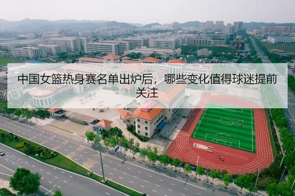 中国女篮热身赛名单出炉后,哪些变化值得球迷提前关注